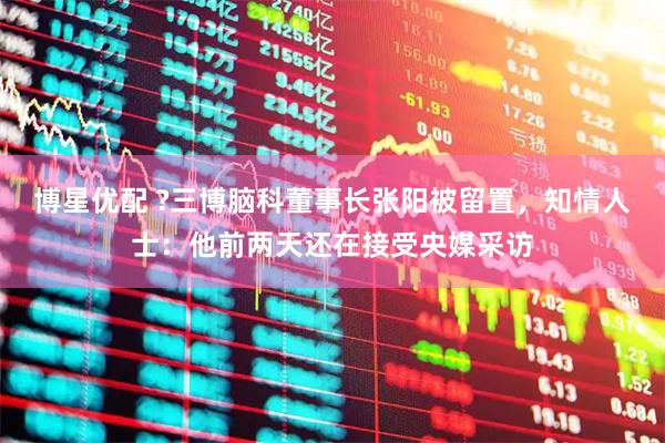 博星优配 ?三博脑科董事长张阳被留置，知情人士：他前两天还在接受央媒采访