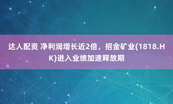 达人配资 净利润增长近2倍，招金矿业(1818.HK)进入业绩加速释放期