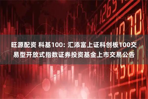 旺源配资 科基100: 汇添富上证科创板100交易型开放式指数证券投资基金上市交易公告