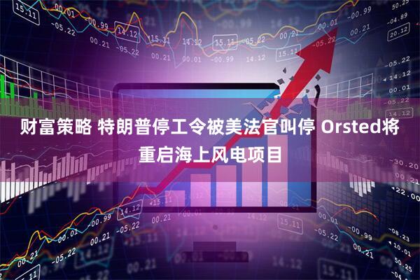 财富策略 特朗普停工令被美法官叫停 Orsted将重启海上风电项目