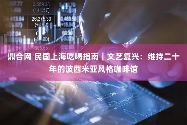 鼎合网 民国上海吃喝指南｜文艺复兴：维持二十年的波西米亚风格咖啡馆