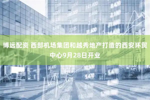 博远配资 西部机场集团和越秀地产打造的西安环贸中心9月28日开业