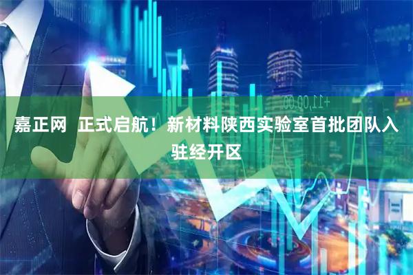 嘉正网  正式启航！新材料陕西实验室首批团队入驻经开区