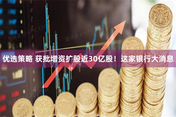 优选策略 获批增资扩股近30亿股！这家银行大消息