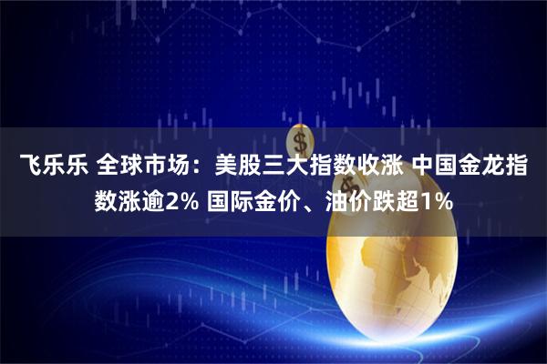 飞乐乐 全球市场：美股三大指数收涨 中国金龙指数涨逾2% 国际金价、油价跌超1%