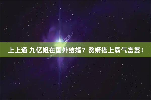 上上通 九亿姐在国外结婚?赘婿搭上霸气富婆!