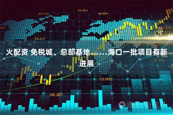 火配资 免税城、总部基地……海口一批项目有新进展