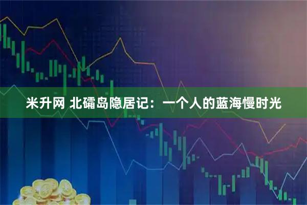 米升网 北礵岛隐居记:一个人的蓝海慢时光