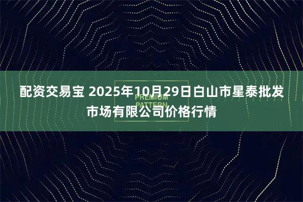 配资交易宝 2025年10月29日白山市星泰批发市场有限公司价格行情