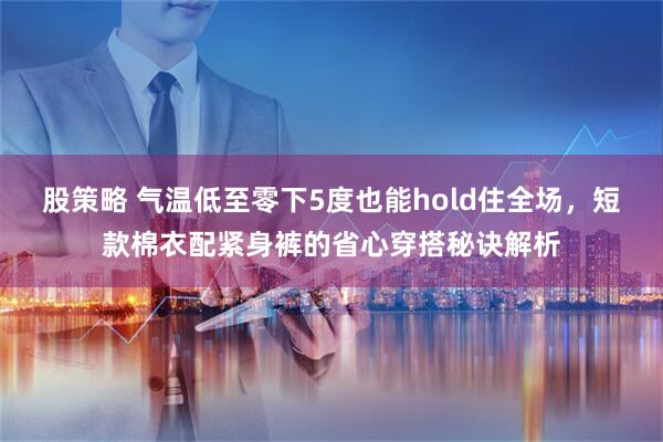 股策略 气温低至零下5度也能hold住全场,短款棉衣配紧身裤的省心穿搭秘诀解析