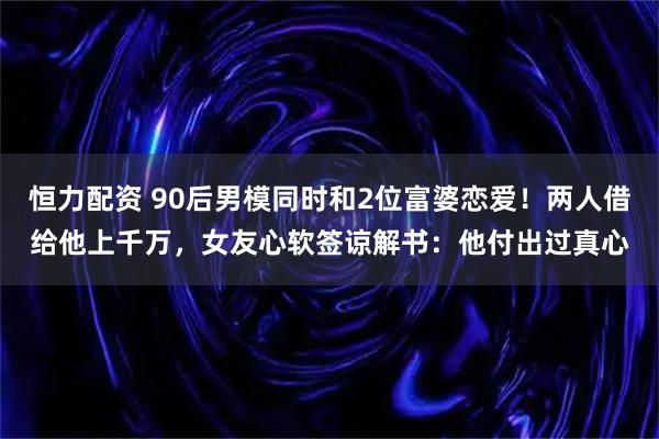 恒力配资 90后男模同时和2位富婆恋爱!两人借给他上千万,女友心软签谅解书:他付出过真心