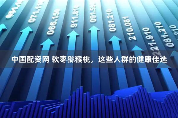 中国配资网 软枣猕猴桃,这些人群的健康佳选