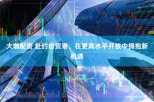 大咖配资 赴约自贸港，在更高水平开放中拥抱新机遇