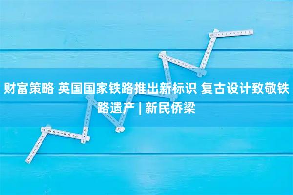 财富策略 英国国家铁路推出新标识 复古设计致敬铁路遗产 | 新民侨梁