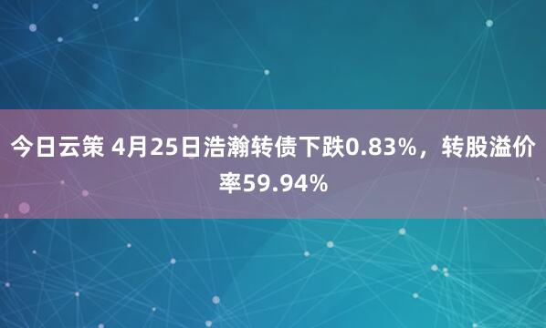 今日云策 4月25日浩瀚转债下跌0.83%，转股溢价率59.94%