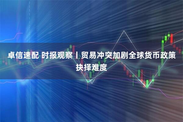 卓信速配 时报观察丨贸易冲突加剧全球货币政策抉择难度