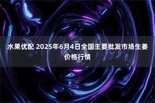 水果优配 2025年6月4日全国主要批发市场生姜价格行情
