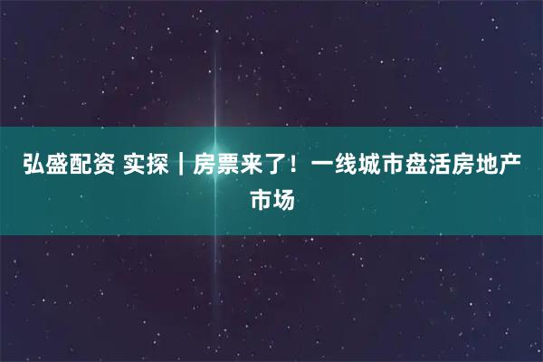 弘盛配资 实探｜房票来了！一线城市盘活房地产市场