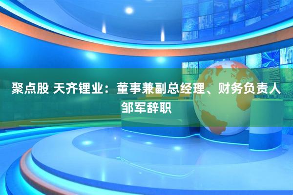 聚点股 天齐锂业：董事兼副总经理、财务负责人邹军辞职