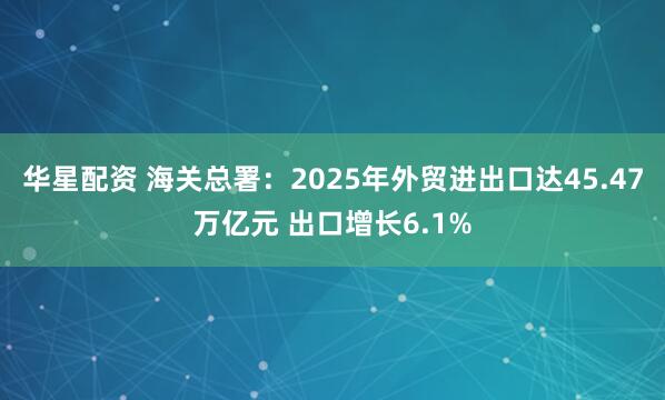 华星配资 海关总署:2025年外贸进出口达45.47万亿元 出口增长6.1%