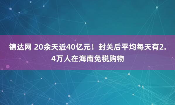 锦达网 20余天近40亿元！封关后平均每天有2.4万人在海南免税购物