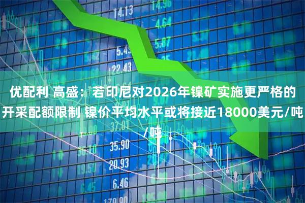 优配利 高盛：若印尼对2026年镍矿实施更严格的开采配额限制 镍价平均水平或将接近18000美元/吨