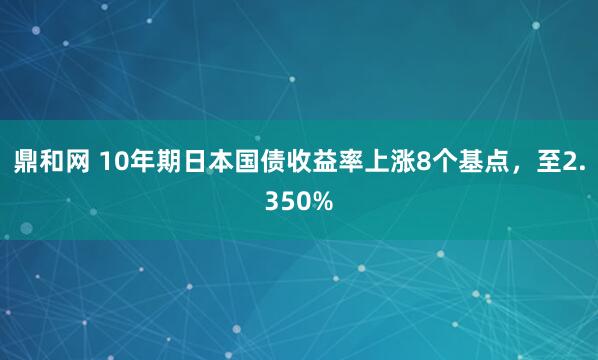 鼎和网 10年期日本国债收益率上涨8个基点，至2.350%