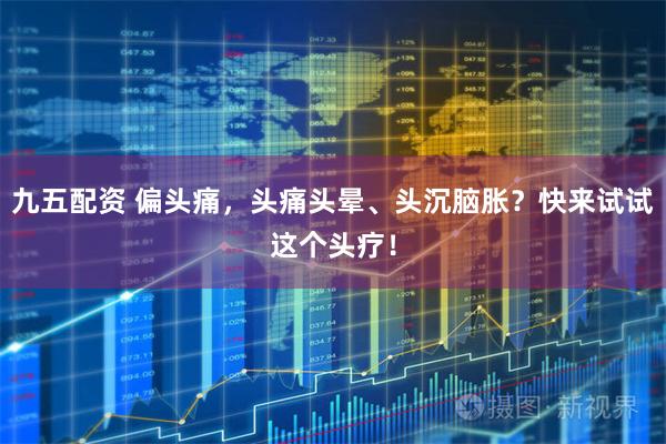 九五配资 偏头痛,头痛头晕、头沉脑胀?快来试试这个头疗!