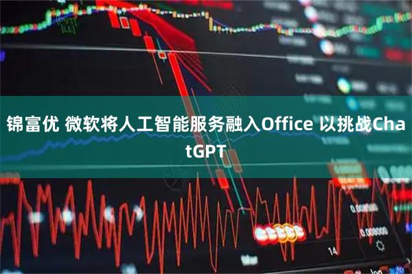 锦富优 微软将人工智能服务融入Office 以挑战ChatGPT