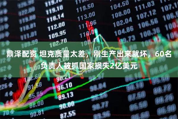 鼎泽配资 坦克质量太差，刚生产出来就坏，60名负责人被抓国家损失2亿美元