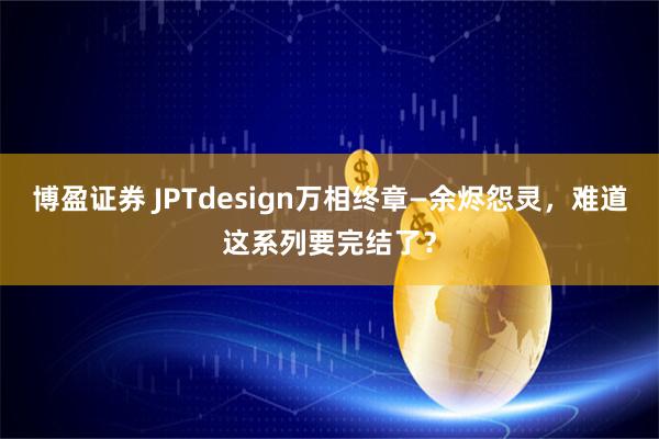 博盈证券 JPTdesign万相终章—余烬怨灵，难道这系列要完结了？