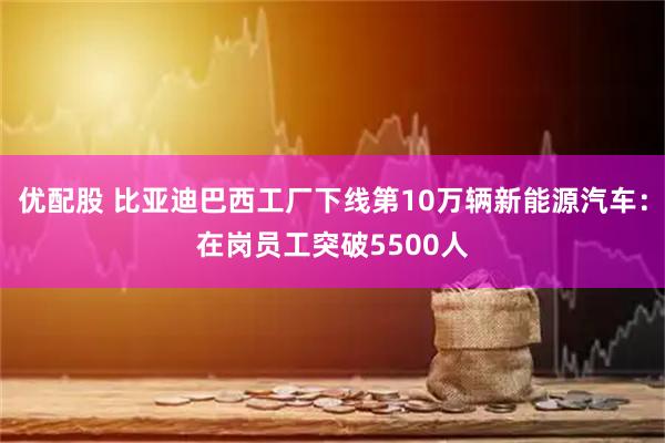 优配股 比亚迪巴西工厂下线第10万辆新能源汽车:在岗员工突破5500人