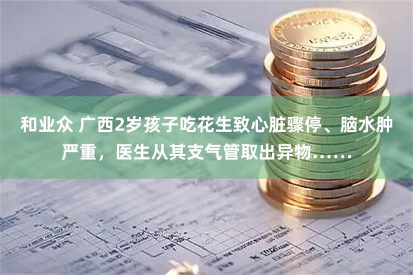 和业众 广西2岁孩子吃花生致心脏骤停、脑水肿严重，医生从其支气管取出异物……
